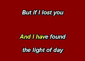 But if I lost you

And I have found

the light of day