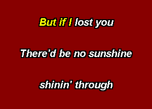 But if I lost you

There'd be no sunshine

shinin' through