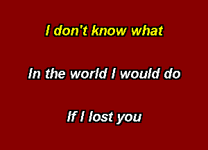 I don't know what

In the world! woufd do

If I lost you