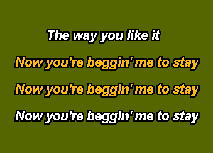 The way you like it
Now you 're beggin'me to stay
Now you 're beggin'me to stay

Now you 're beggin'me to stay