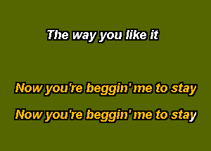 The way you like it

Now you're beggin'me to stay

Now you're beggin'me to stay