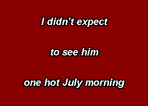 I didn't expect

to see him

one hot July morning