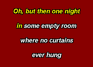 Oh, but then one night

in some empty room
where no curtains

ever hung