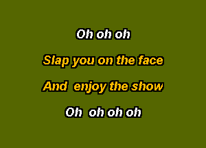 Oh oh oh

Slap you on the face

And enjoy the show

Oh oh oh oh