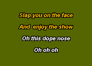 Slap you on the face

And enjoy the show

011 this dope nose

0!) oh oh