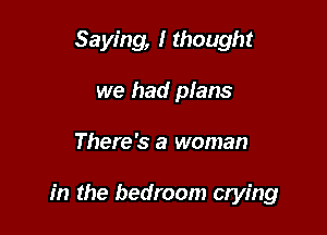 Saying, I thought
we had plans

There's a woman

in the bedroom crying