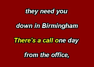 they need you

down in Birmingham

There's a call one day

from the office,