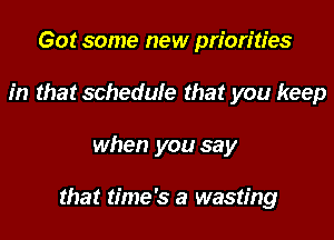 Got some new priorities
in that schedule that you keep
when you say

that time's a wasting