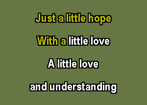Just a little hope
With a little love

A little love

and understanding