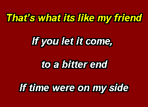 That's what its like my friend
If you let it come,

to a bitter end

If time were on my side