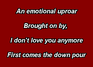 An emotional uproar
Brought on by,

I don't love you anymore

First comes the down pour