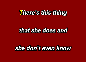 There's this thing

that she does and

she don't even know