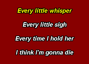 Every little whisper
Every little sigh

Every time I hold her

I think I'm gonna die