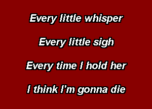 Every little whisper
Every little sigh

Every time I hold her

I think I'm gonna die