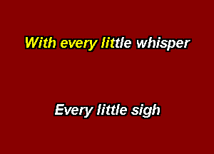 With every little whisper

Every little sigh