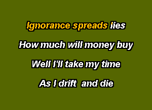 Ignorance spreads lies

Howmuch will money buy
Well I '1! take my time
As I dn'ft and die