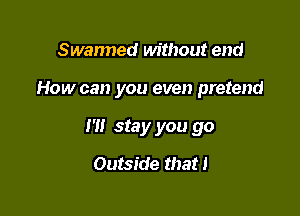 Swanned without end

How can you even pretend

I'll stay you go
Outside that I