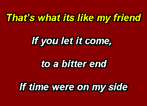 That's what its like my friend
If you let it come,

to a bitter end

If time were on my side