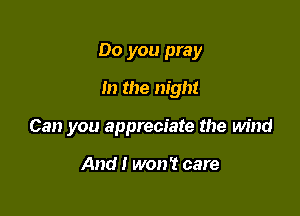 Do you pray
m the night

Can you appreciate the wind

And I won't care