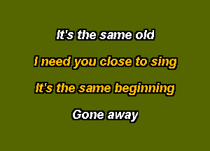 It's the same old

Ineed you ctose to sing

It's the same beginning

Gone away