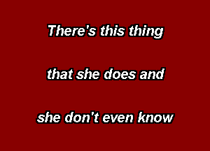 There's this thing

that she does and

she don't even know