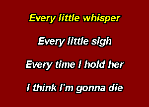 Every little whisper
Every little sigh

Every time I hold her

I think I'm gonna die