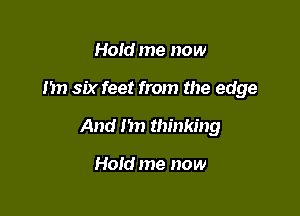 Hold me now

Im six feet from the edge

And 1m thinking

Hold me now