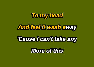 To my head

And fee! it wash away

'Cause I can? take any

More of this