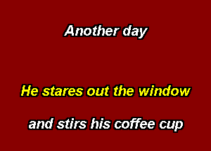 Another day

He stares out the window

and stirs his coffee cup