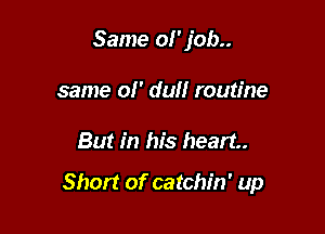 Same 01' job..
same ol' dull routine

But in his heart

Short of catchin' up