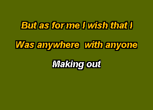 But as for me I wish that I

Was anywhere with anyone

Making out