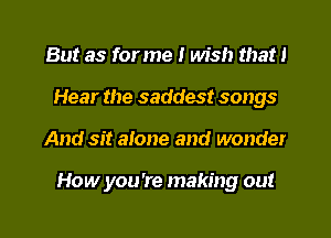 But as for me I wish that I
Hear the saddest songs
And sit alone and wonder

How you're making out