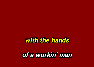 with the hands

of a workin' man