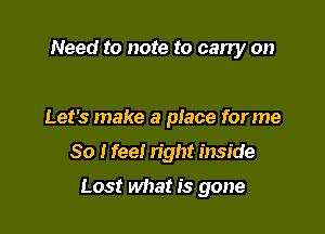 Need to note to carry on

Let's make a place forme

So I feel right inside

Lost what is gone