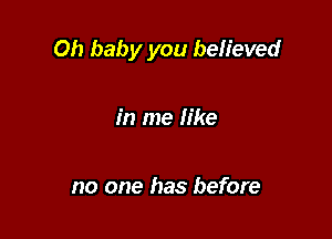 Oh baby you believed

in me like

no one has before