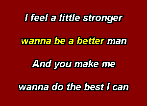 I feel a little stronger

wanna be a better man
And you make me

wanna do the best I can