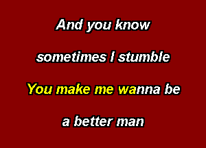 And you know

sometimes I stumble
You make me wanna be

a better man