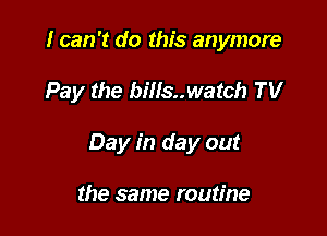 I can 't do this anymore

Pay the bills..watch TV

Day in day out

the same routine