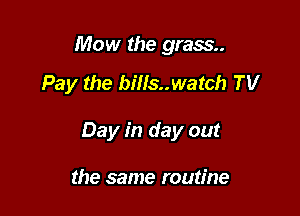 Mow the grass.

Pay the bills..watch TV

Day in day out

the same routine
