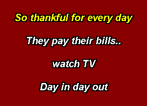 So thankful for every day
They pay their bills

watch TV

Day in day out