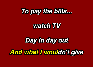 To pay the bills...
watch TV

Day in day out

And what I wouldn't give