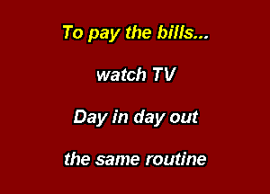 To pay the bills...

watch TV

Day in day out

the same routine