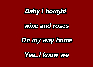 Baby I bought

wine and roses
On my way home

Yea! know we