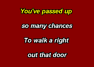 You've passed up

so many chances
To walk a right

out that door
