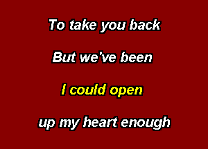 To take you back
But we 've been

I could open

up my heart enough