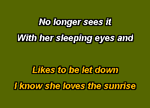 No longer sees it

With her sleeping eyes and

Likes to be let down

I know she loves the sunrise