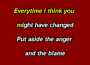 Everytime I think you

might have changed

Put aside the anger

and the blame