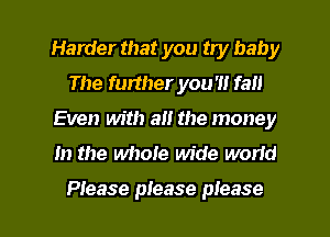 Harder that you try baby
The further you 'I! fall
Even with a the money

In the whole wide world

Ptease please please I