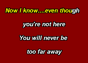 Now I know....even though

you're not here

You will never be

too far away