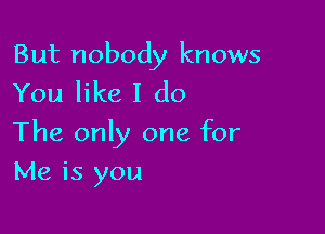 But nobody knows
You like I do

The only one for

Me is you